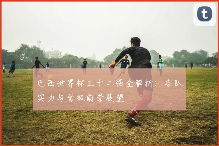 巴西世界杯三十二强全解析：各队实力与晋级前景展望