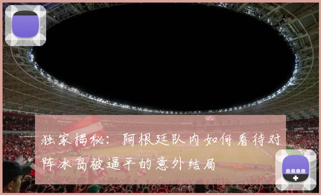 独家揭秘：阿根廷队内如何看待对阵冰岛被逼平的意外结局