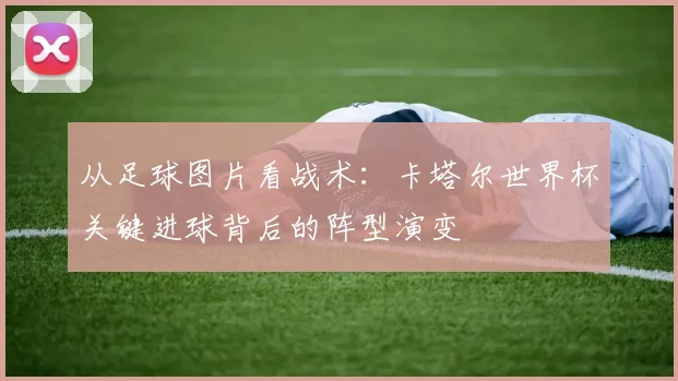 从足球图片看战术：卡塔尔世界杯关键进球背后的阵型演变