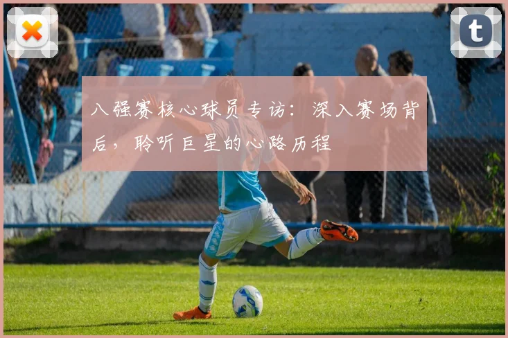八强赛核心球员专访：深入赛场背后，聆听巨星的心路历程