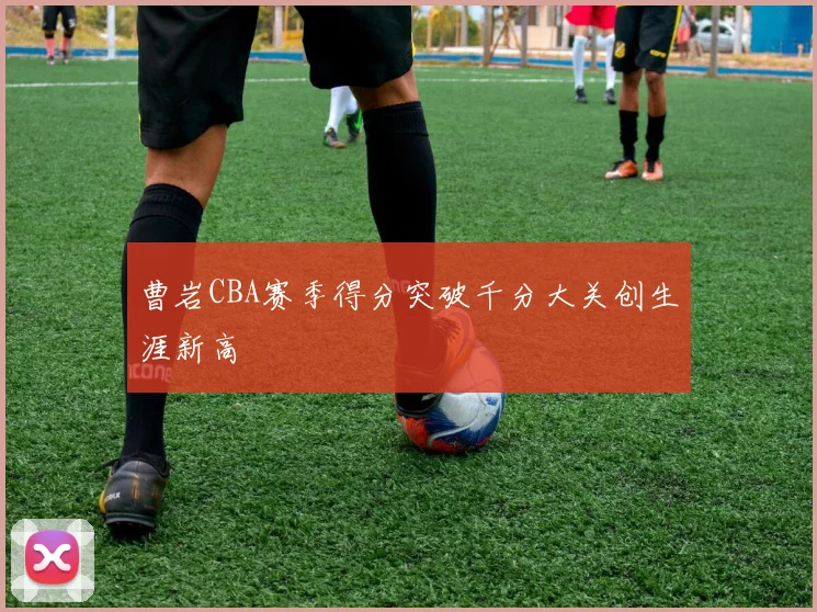 曹岩CBA赛季得分突破千分大关创生涯新高
