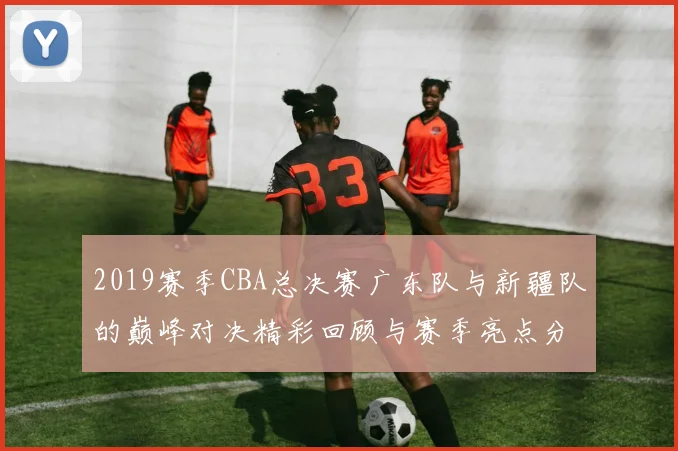 2019赛季CBA总决赛广东队与新疆队的巅峰对决精彩回顾与赛季亮点分析