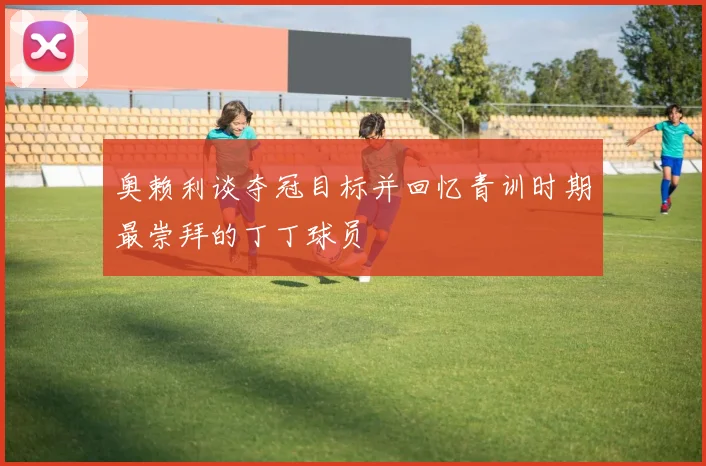 奥赖利谈夺冠目标并回忆青训时期最崇拜的丁丁球员