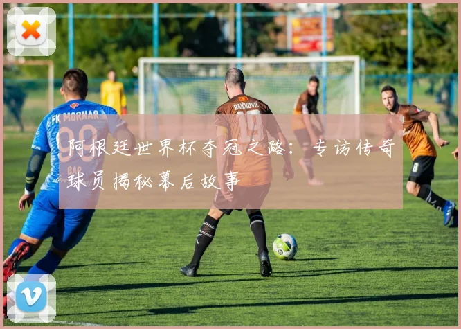 阿根廷世界杯夺冠之路：专访传奇球员揭秘幕后故事